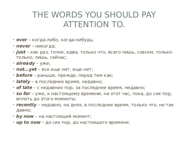 The Words you should pay attention to. ever  – когда-либо, когда-нибудь; never  – никогда; just  – как раз, точно, едва, только что, всего лишь, совсем, только-только, лишь, сейчас; already  – уже; not…yet  – все еще нет, еще нет; before  – раньше, прежде, перед тем как; lately  – в последнее время, недавно; of  late  – с недавних пор, за последнее время, недавно; so  far  – уже, к настоящему времени, на этот час, пока, до сих пор, вплоть до этого момента; recently  – недавно, на днях, в последнее время, только что, не так давно; by  now  – на настоящий момент; up  to  now  – до сих пор, до настоящего времени. 