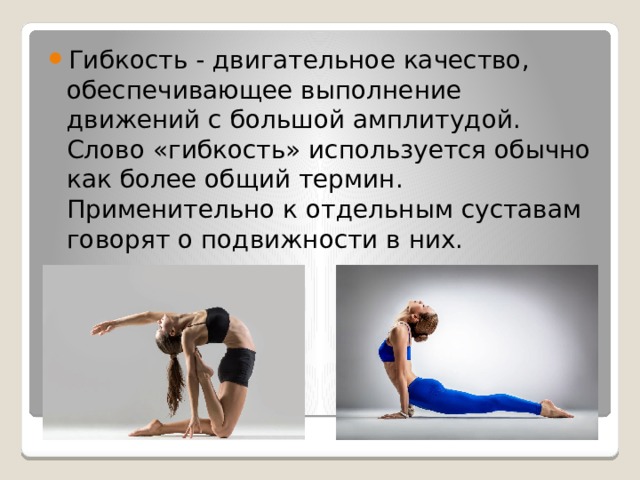 Гибкость - двигательное качество, обеспечивающее выполнение движений с большой амплитудой. Слово «гибкость» используется обычно как более общий термин. Применительно к отдельным суставам говорят о подвижности в них. 