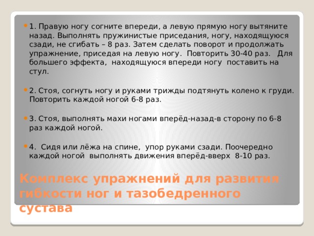 1. Правую ногу согните впереди, а левую прямую ногу вытяните назад. Выполнять пружинистые приседания, ногу, находящуюся сзади, не сгибать – 8 раз. Затем сделать поворот и продолжать упражнение, приседая на левую ногу. Повторить 30-40 раз. Для большего эффекта, находящуюся впереди ногу поставить на стул. 2. Стоя, согнуть ногу и руками трижды подтянуть колено к груди. Повторить каждой ногой 6-8 раз. 3. Стоя, выполнять махи ногами вперёд-назад-в сторону по 6-8 раз каждой ногой. 4. Сидя или лёжа на спине, упор руками сзади. Поочередно каждой ногой выполнять движения вперёд-вверх 8-10 раз. Комплекс упражнений для развития гибкости ног и тазобедренного сустава 
