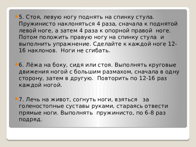 5. Стоя, левую ногу поднять на спинку стула. Пружинисто наклоняться 4 раза, сначала к поднятой левой ноге, а затем 4 раза к опорной правой ноге. Потом положить правую ногу на спинку стула и выполнить упражнение. Сделайте к каждой ноге 12-16 наклонов. Ноги не сгибать. 6. Лёжа на боку, сидя или стоя. Выполнять круговые движения ногой с большим размахом, сначала в одну сторону, затем в другую. Повторить по 12-16 раз каждой ногой. 7. Лечь на живот, согнуть ноги, взяться за голеностопные суставы руками, стараясь отвести прямые ноги. Выполнять пружинисто, по 6-8 раз подряд. 