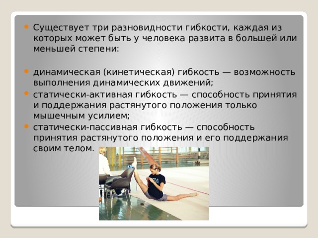 Существует три разновидности гибкости, каждая из которых может быть у человека развита в большей или меньшей степени: динамическая (кинетическая) гибкость — возможность выполнения динамических движений; статически-активная гибкость — способность принятия и поддержания растянутого положения только мышечным усилием; статически-пассивная гибкость — способность принятия растянутого положения и его поддержания своим телом. 