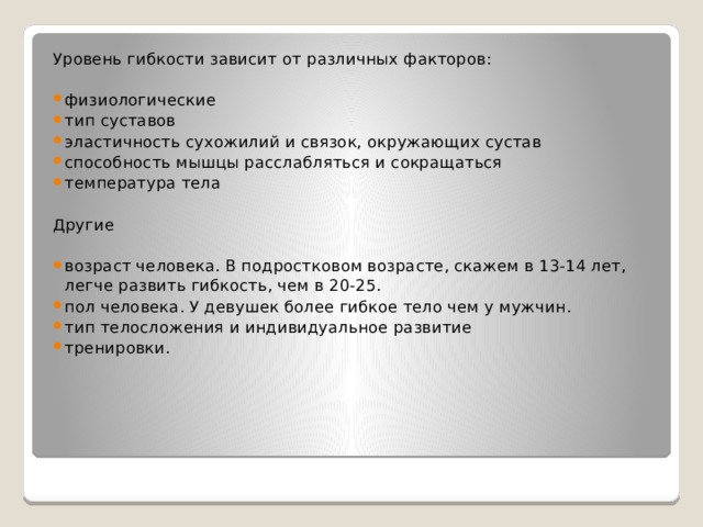 Уровень гибкости зависит от различных факторов: физиологические тип суставов эластичность сухожилий и связок, окружающих сустав способность мышцы расслабляться и сокращаться температура тела Другие возраст человека. В подростковом возрасте, скажем в 13-14 лет, легче развить гибкость, чем в 20-25. пол человека. У девушек более гибкое тело чем у мужчин. тип телосложения и индивидуальное развитие тренировки. 