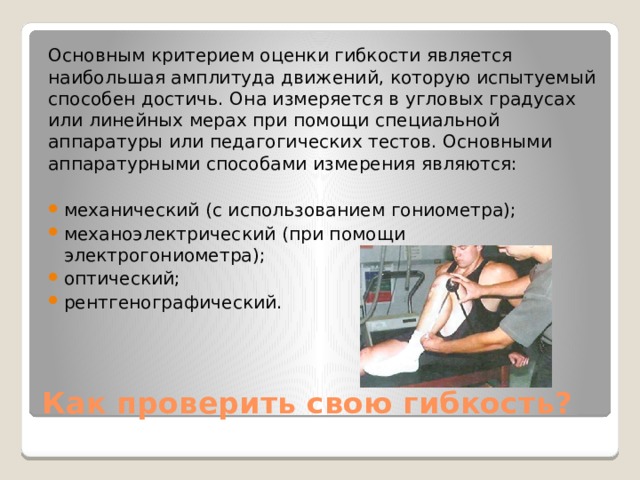 Основным критерием оценки гибкости является наибольшая амплитуда движений, которую испытуемый способен достичь. Она измеряется в угловых градусах или линейных мерах при помощи специальной аппаратуры или педагогических тестов. Основными аппаратурными способами измерения являются: механический (с использованием гониометра); механоэлектрический (при помощи электрогониометра); оптический; рентгенографический. Как проверить свою гибкость? 