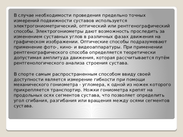 В случае необходимости проведения предельно точных измерений подвижности суставов используется электрогониометрический, оптический или рентгенографический способы. Электрогониометры дают возможность проследить за изменением суставных углов в различных фазах движения на графическом изображении. Оптические способы подразумевают применение фото-, кино- и видеоаппаратуры. При применении рентгенографического способа определяется теоретически допустимая амплитуда движения, которая рассчитывается путём рентгенологического анализа строения сустава. В спорте самым распространенным способом ввиду своей доступности является измерение гибкости при помощи механического гониометра - угломера, к одной из ножек которого прикрепляется транспортир. Ножки гониометра крепят на продольных осях сегментов сустава, что позволяет определить угол сгибания, разгибания или вращения между осями сегментов сустава. 