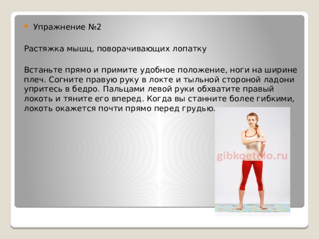 Упражнение №2 Растяжка мышц, поворачивающих лопатку Встаньте прямо и примите удобное положение, ноги на ширине плеч. Согните правую руку в локте и тыльной стороной ладони упритесь в бедро. Пальцами левой руки обхватите правый локоть и тяните его вперед. Когда вы станните более гибкими, локоть окажется почти прямо перед грудью. 