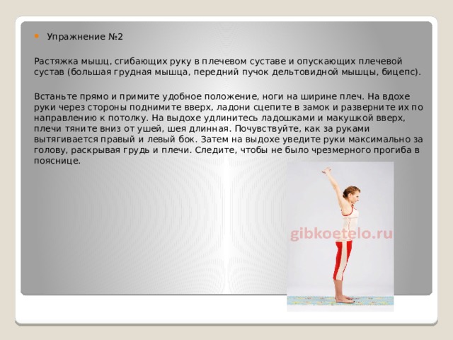 Упражнение №2 Растяжка мышц, сгибающих руку в плечевом суставе и опускающих плечевой сустав (большая грудная мышца, передний пучок дельтовидной мышцы, бицепс). Встаньте прямо и примите удобное положение, ноги на ширине плеч. На вдохе руки через стороны поднимите вверх, ладони сцепите в замок и разверните их по направлению к потолку. На выдохе удлинитесь ладошками и макушкой вверх, плечи тяните вниз от ушей, шея длинная. Почувствуйте, как за руками вытягивается правый и левый бок. Затем на выдохе уведите руки максимально за голову, раскрывая грудь и плечи. Следите, чтобы не было чрезмерного прогиба в пояснице. 