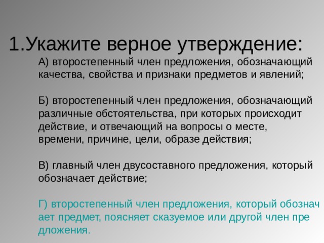 1.Укажите верное утверждение:  А) второстепенный член предложения, обозначающий качества, свойства и признаки предметов и явлений;   Б) второстепенный член предложения, обозначающий различные обстоятельства, при которых происходит действие, и отвечающий на вопросы о месте, времени, причине, цели, образе действия;   В) главный член двусоставного предложения, который обозначает действие;   Г) второстепенный член предложения, который обозначает предмет, поясняет сказуемое или другой член предложения. 