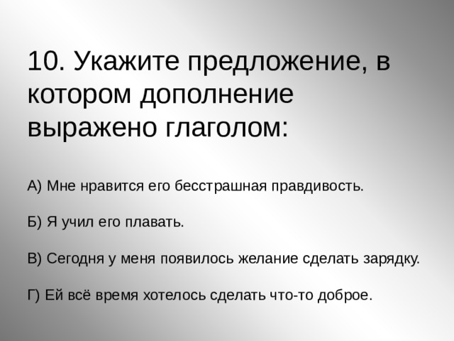 10. Укажите предложение, в котором дополнение выражено глаголом:   А) Мне нравится его бесстрашная правдивость.   Б) Я учил его плавать.   В) Сегодня у меня появилось желание сделать зарядку.   Г) Ей всё время хотелось сделать что-то доброе. 