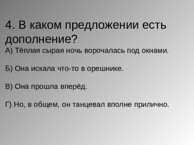 4. В каком предложении есть дополнение?  А) Тёплая сырая ночь ворочалась под окнами.   Б) Она искала что-то в орешнике.   В) Она прошла вперёд.   Г) Но, в общем, он танцевал вполне прилично.     