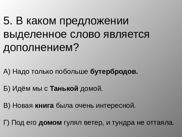 5. В каком предложении выделенное слово является дополнением?   А) Надо только побольше бутербродов.   Б) Идём мы с Танькой домой.   В) Новая книга была очень интересной.   Г) Под его домом гулял ветер, и тундра не оттаяла. 