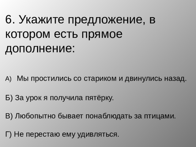 6. Укажите предложение, в котором есть прямое дополнение:   А)  Мы простились со стариком и двинулись назад.   Б) За урок я получила пятёрку.   В) Любопытно бывает понаблюдать за птицами.   Г) Не перестаю ему удивляться. 