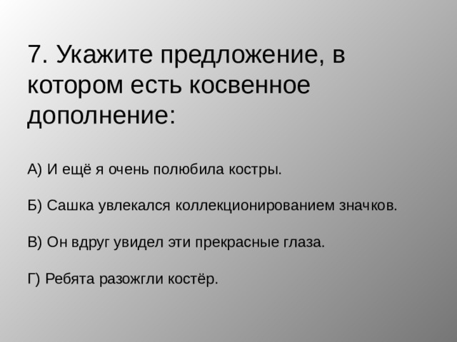 7. Укажите предложение, в котором есть косвенное дополнение:   А) И ещё я очень полюбила костры.   Б) Сашка увлекался коллекционированием значков.   В) Он вдруг увидел эти прекрасные глаза.   Г) Ребята разожгли костёр.   