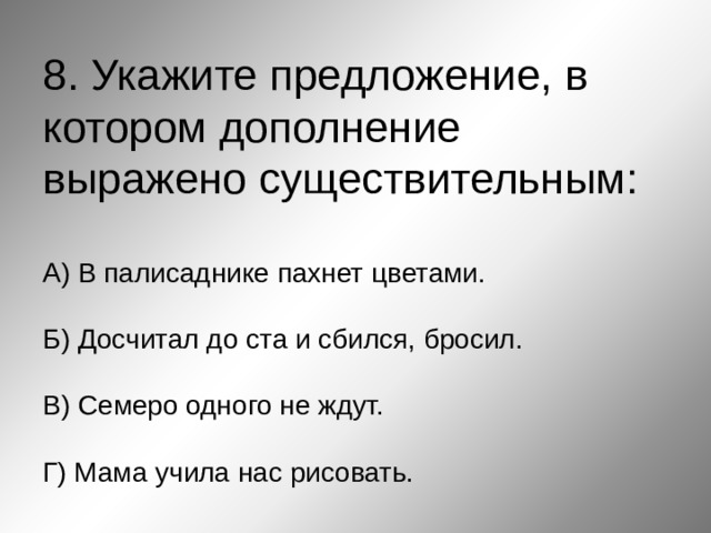 8. Укажите предложение, в котором дополнение выражено существительным:   А) В палисаднике пахнет цветами.   Б) Досчитал до ста и сбился, бросил.   В) Семеро одного не ждут.    Г) Мама учила нас рисовать. 