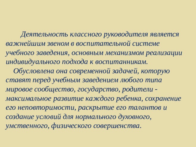  Деятельность классного руководителя является важнейшим звеном в воспитательной системе учебного заведения, основным механизмом реализации индивидуального подхода к воспитанникам.  Обусловлена она современной задачей, которую ставят перед учебным заведением любого типа мировое сообщество, государство, родители - максимальное развитие каждого ребенка, сохранение его неповторимости, раскрытие его талантов и создание условий для нормального духовного, умственного, физического совершенства . 