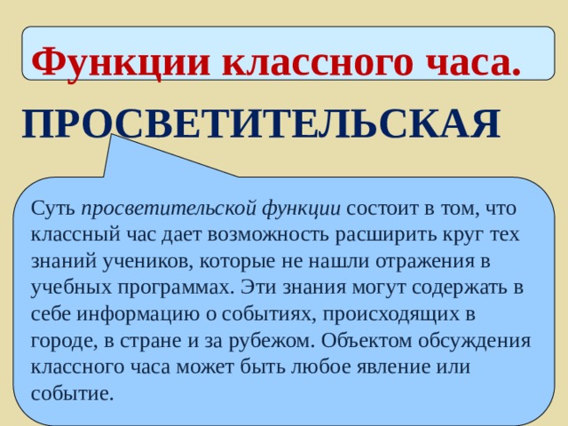 Функции классного часа. ПРОСВЕТИТЕЛЬСКАЯ Суть просветительской функции состоит в том, что классный час дает возможность расширить круг тех знаний учеников, которые не нашли отражения в учебных программах. Эти знания могут содержать в себе информацию о событиях, происходящих в городе, в стране и за рубежом. Объектом обсуждения классного часа может быть любое явление или событие. 