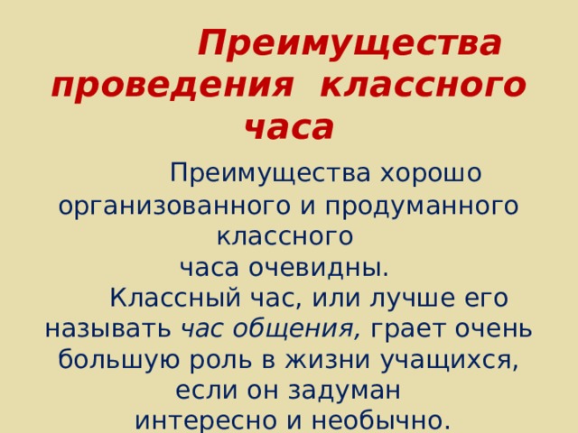  Преимущества проведения классного часа   Преимущества хорошо организованного и продуманного классного  часа очевидны.  Классный час, или лучше его называть час общения, грает очень большую роль в жизни учащихся, если он задуман  интересно и необычно .   
