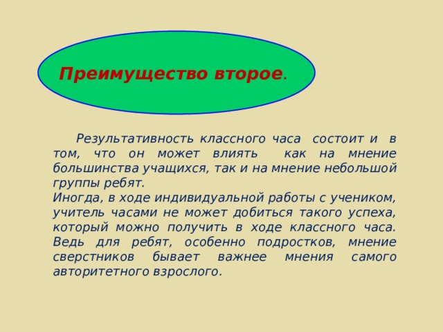 Преимущество второе .  Результативность классного часа состоит и в том, что он может влиять как на мнение большинства учащихся, так и на мнение небольшой группы ребят. Иногда, в ходе индивидуальной работы с учеником, учитель часами не может добиться такого успеха, который можно получить в ходе классного часа. Ведь для ребят, особенно подростков, мнение сверстников бывает важнее мнения самого авторитетного взрослого. 
