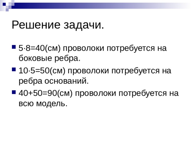Решение задачи. 5 ∙8=40(см) проволоки потребуется на боковые ребра. 10∙5=50(см) проволоки потребуется на ребра оснований. 40+50=90(см) проволоки потребуется на всю модель. 