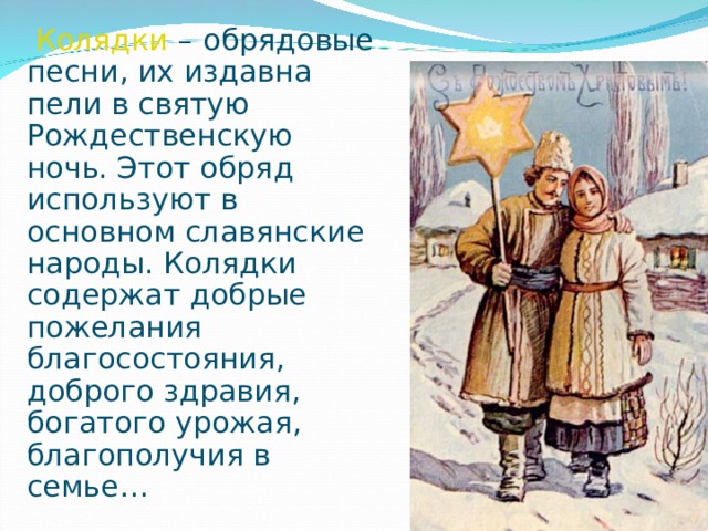 Колядки   – обрядовые песни, их издавна пели в святую Рождественскую ночь. Этот обряд используют в основном славянские народы. Колядки содержат добрые пожелания благосостояния, доброго здравия, богатого урожая, благополучия в семье…  