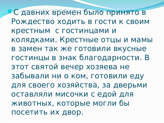 С давних времен было принято в Рождество ходить в гости к своим крестным  с гостинцами и колядками. Крестные отцы и мамы в замен так же готовили вкусные гостинцы в знак благодарности. В этот святой вечер хозяева не забывали ни о ком, готовили еду для своего хозяйства, за дверьми оставляли мисочки с едой для животных, которые могли бы посетить их двор. 