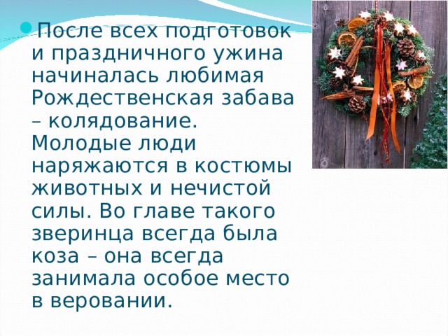 После всех подготовок и праздничного ужина начиналась любимая  Рождественская забава – колядование. Молодые люди наряжаются в костюмы животных и нечистой силы. Во главе такого зверинца всегда была коза – она всегда занимала особое место в веровании. 
