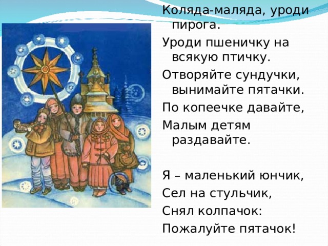 Коляда-маляда, уроди пирога. Уроди пшеничку на всякую птичку. Отворяйте сундучки, вынимайте пятачки. По копеечке давайте, Малым детям раздавайте. Я – маленький юнчик, Сел на стульчик, Снял колпачок: Пожалуйте пятачок! 