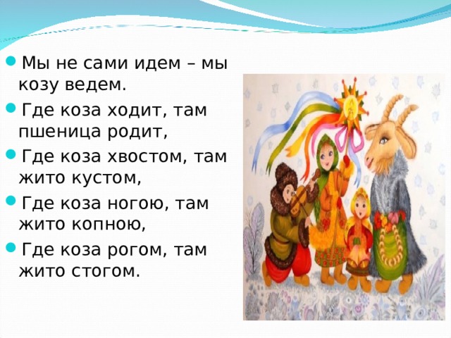 Мы не сами идем – мы козу ведем. Где коза ходит, там пшеница родит, Где коза хвостом, там жито кустом, Где коза ногою, там жито копною, Где коза рогом, там жито стогом.  