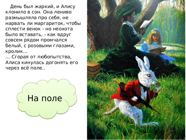  День был жаркий, и Алису клонило в сон. Она лениво размышляла про себя, не нарвать ли маргариток, чтобы сплести венок - но неохота было вставать, - как вдруг совсем рядом промчался белый, с розовыми глазами, кролик… … Сгорая от любопытства, Алиса кинулась догонять его через всё поле.. На поле  