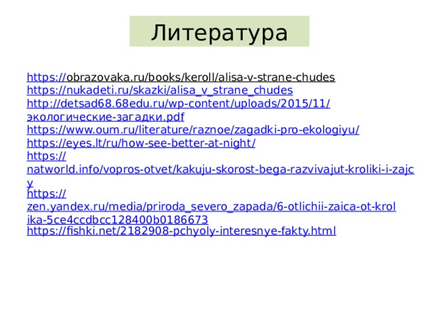 Литература https:// obrazovaka.ru/books/keroll/alisa-v-strane-chudes  https:// nukadeti.ru/skazki/alisa_v_strane_chudes http://detsad68.68edu.ru/wp-content/uploads/2015/11/ экологические-загадки. pdf https://www.oum.ru/literature/raznoe/zagadki-pro-ekologiyu / https://eyes.lt/ru/how-see-better-at-night / https:// natworld.info/vopros-otvet/kakuju-skorost-bega-razvivajut-kroliki-i-zajcy https:// zen.yandex.ru/media/priroda_severo_zapada/6-otlichii-zaica-ot-krolika-5ce4ccdbcc128400b0186673 https:// fishki.net/2182908-pchyoly-interesnye-fakty.html 