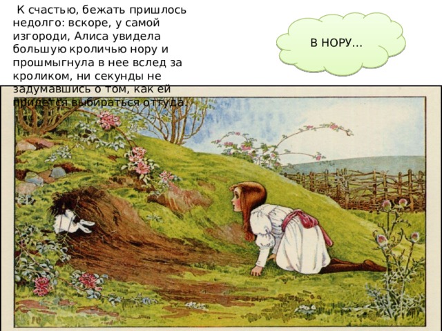  К счастью, бежать пришлось недолго: вскоре, у самой изгороди, Алиса увидела большую кроличью нору и прошмыгнула в нее вслед за кроликом, ни секунды не задумавшись о том, как ей придется выбираться оттуда. В НОРУ… 