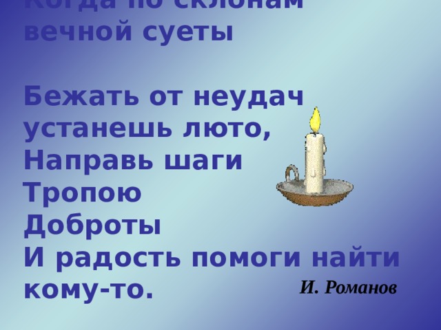 Когда по склонам вечной суеты  Бежать от неудач устанешь люто,  Направь шаги  Тропою  Доброты  И радость помоги найти кому-то.   И. Романов  