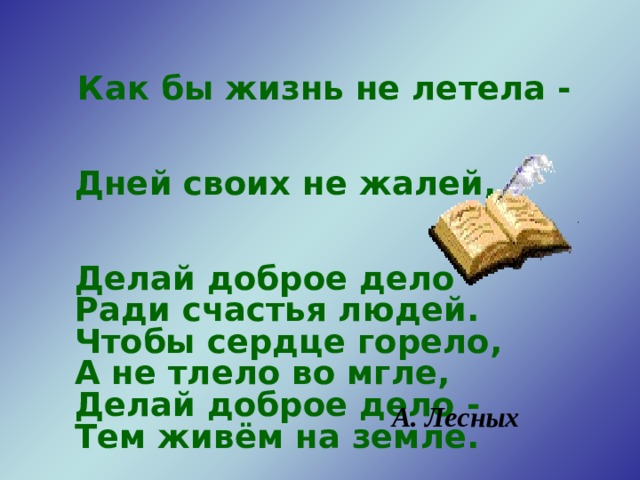  Как бы жизнь не летела -  Дней своих не жалей,  Делай доброе дело  Ради счастья людей.  Чтобы сердце горело,  А не тлело во мгле,  Делай доброе дело -  Тем живём на земле. А. Лесных  