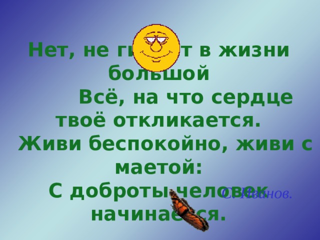 Нет, не гибнет в жизни большой  Всё, на что сердце твоё откликается.  Живи беспокойно, живи с маетой: С доброты человек начинается.  С. Иванов. 