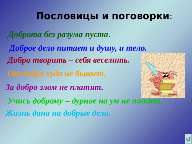 Пословицы и поговорки :  Доброта без разума пуста .   Доброе дело питает и душу, и тело.   Добро творить – себя веселить.   От добра худа не бывает.   За добро злом не платят.  Учись доброму – дурное на ум не пойдет.  Жизнь дана на добрые дела. 