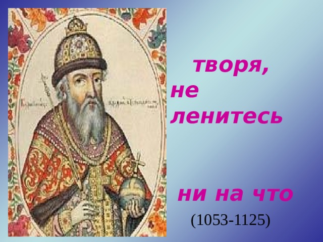   Добро же  творя, не ленитесь  ни на что  хорошее.  В.Мономах  (1053-1125) 