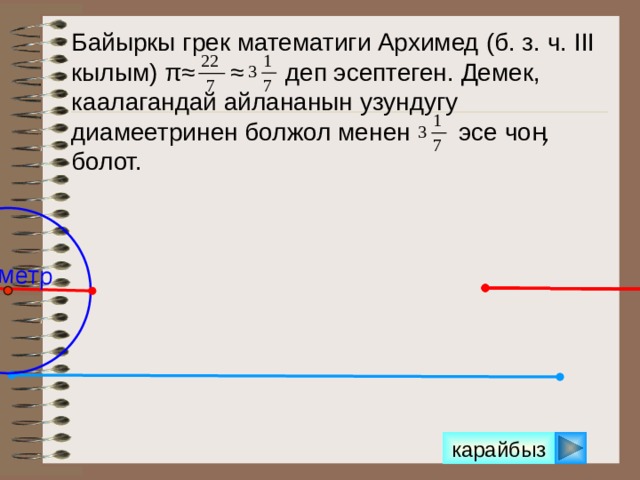 Диаметр Байыркы грек математиги Архимед (б. з. ч. III кылым) π≈ ≈ деп эсептеген. Демек, каалагандай айлананын узундугу диамеетринен болжол менен эсе чоӊ болот.  Можно сделать клик на кнопку «Показать» несколько раз. карайбыз 11 