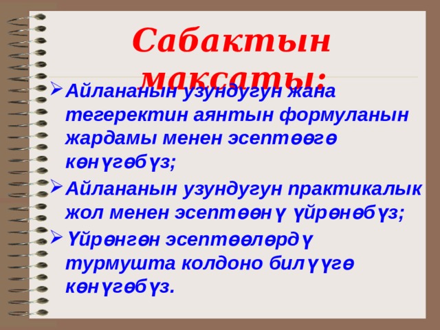 Сабактын максаты: Айлананын узундугун жана тегеректин аянтын формуланын жардамы менен эсептөөгө көн үгөбүз; Айлананын узундугун практикалык жол менен эсептөөнү үйрөнөбүз; Үйрөнгөн эсептөөлөрдү турмушта колдоно билүүгө көнүгөбүз.  