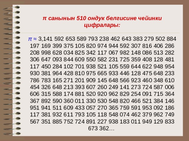 π санынын 510 ондук белгисине чейинки цифралары: π ≈  3,141 592 653 589 793 238 462 643 383 279 502 884 197 169 399 375 105 820 974 944 592 307 816 406 286 208 998 628 034 825 342 117 067 982 148 086 513 282 306 647 093 844 609 550 582 231 725 359 408 128 481 117 450 284 102 701 938 521 105 559 644 622 948 954 930 381 964 428 810 975 665 933 446 128 475 648 233 786 783 165 271 201 909 145 648 566 923 460 348 610 454 326 648 213 393 607 260 249 141 273 724 587 006 606 315 588 174 881 520 920 962 829 254 091 715 364 367 892 590 360 011 330 530 548 820 466 521 384 146 951 941 511 609 433 057 270 365 759 591 953 092 186 117 381 932 611 793 105 118 548 074 462 379 962 749 567 351 885 752 724 891 227 938 183 011 949 129 833 673 362… 
