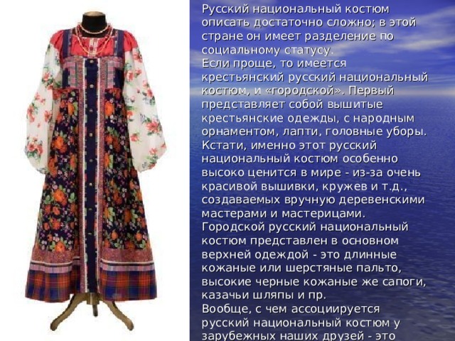Россия  Русский национальный костюм описать достаточно сложно; в этой стране он имеет разделение по социальному статусу.  Если проще, то имеется крестьянский русский национальный костюм, и «городской». Первый представляет собой вышитые крестьянские одежды, с народным орнаментом, лапти, головные уборы. Кстати, именно этот русский национальный костюм особенно высоко ценится в мире - из-за очень красивой вышивки, кружев и т.д., создаваемых вручную деревенскими мастерами и мастерицами.  Городской русский национальный костюм представлен в основном верхней одеждой - это длинные кожаные или шерстяные пальто, высокие черные кожаные же сапоги, казачьи шляпы и пр.  Вообще, с чем ассоциируется русский национальный костюм у зарубежных наших друзей - это косоворотки, сарафаны, шубы и лапти с валенками. 