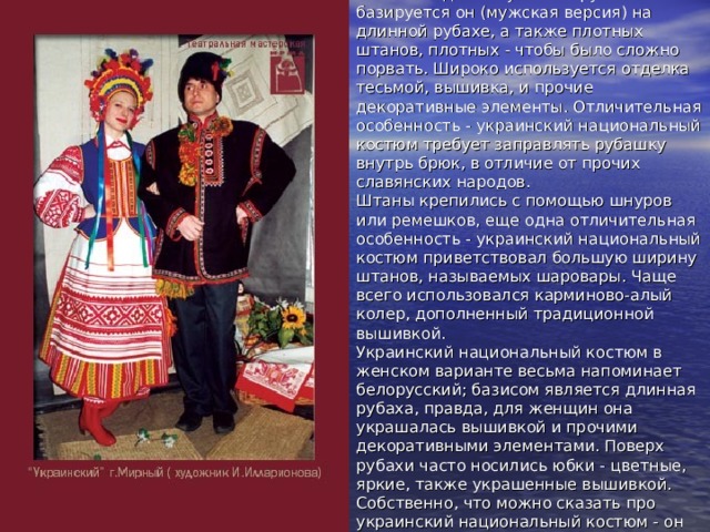 Украина Украинский национальный костюм недалеко ушел от русского - базируется он (мужская версия) на длинной рубахе, а также плотных штанов, плотных - чтобы было сложно порвать. Широко используется отделка тесьмой, вышивка, и прочие декоративные элементы. Отличительная особенность - украинский национальный костюм требует заправлять рубашку внутрь брюк, в отличие от прочих славянских народов.  Штаны крепились с помощью шнуров или ремешков, еще одна отличительная особенность - украинский национальный костюм приветствовал большую ширину штанов, называемых шаровары. Чаще всего использовался карминово-алый колер, дополненный традиционной вышивкой.  Украинский национальный костюм в женском варианте весьма напоминает белорусский; базисом является длинная рубаха, правда, для женщин она украшалась вышивкой и прочими декоративными элементами. Поверх рубахи часто носились юбки - цветные, яркие, также украшенные вышивкой. Собственно, что можно сказать про украинский национальный костюм - он очень яркий, наполненный красочными колерами. 
