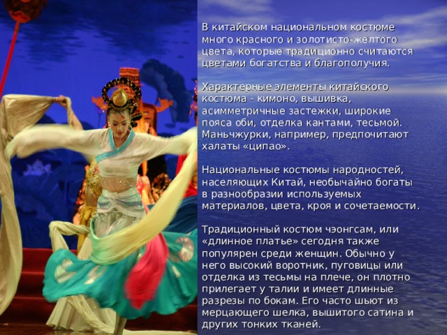В китайском национальном костюме много красного и золотисто-желтого цвета, которые традиционно считаются цветами богатства и благополучия.   Характерные элементы китайского костюма - кимоно, вышивка, асимметричные застежки, широкие пояса оби, отделка кантами, тесьмой. Маньчжурки, например, предпочитают халаты «ципао».   Национальные костюмы народностей, населяющих Китай, необычайно богаты в разнообразии используемых материалов, цвета, кроя и сочетаемости.   Традиционный костюм чэонгсам, или «длинное платье» сегодня также популярен среди женщин. Обычно у него высокий воротник, пуговицы или отделка из тесьмы на плече, он плотно прилегает у талии и имеет длинные разрезы по бокам. Его часто шьют из мерцающего шелка, вышитого сатина и других тонких тканей. 