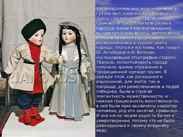 Законодателем мод во все времена в Грузии был, конечно же, Тбилиси. Здесь, где наравне с грузинами проживали представители разных народов, разных вероисповеданий, выкристаллизовывались, наполнялись необыкновенным содержанием, раскрашивались в чудные цвета наряды, платья и костюмы. Как пишут Ю. Анчабадзе и Н. Волкова, исследовавшие этнографию старого Тбилиси, полиэтничность города получила зримое отражение в традиционной одежде грузин. В одежде этой, как роскошной и изысканной, для знати, так и попроще, для ремесленников и людей победнее, были и строгая элегантность мужественности, и нежная грациозность женственности, в ней были ярко высвечены характер человека, род его занятий, привычки. И она несла людям радость бытия и умиротворение, потому что не было равнодушных к своему внешнему виду. 