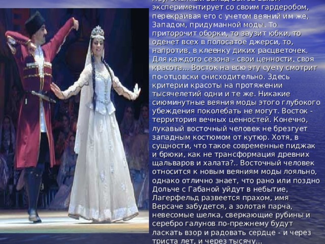 Неугомонный Запад век за веком экспериментирует со своим гардеробом, перекраивая его с учетом веяний им же, Западом, придуманной моды. То приторочит оборки, то заузит юбки, то оденет всех в полосатое джерси, то, напротив, в клеенку диких расцветочек. Для каждого сезона - свои ценности, своя красота... Восток на всю эту суету смотрит по-отцовски снисходительно. Здесь критерии красоты на протяжении тысячелетий одни и те же. Никакие сиюминутные веяния моды этого глубокого убеждения поколебать не могут. Восток - территория вечных ценностей. Конечно, лукавый восточный человек не брезгует западным костюмом от кутюр. Хотя, в сущности, что такое современные пиджак и брюки, как не трансформация древних щальваров и халата?.. Восточный человек относится к новым веяниям моды лояльно, однако отлично знает, что рано или поздно Дольче с Габаной уйдут в небытие, Лагерфельд развеется прахом, имя Версаче забудется, а золотая парча, невесомые шелка, сверкающие рубины и серебро галунов по-прежнему будут ласкать взор и радовать сердце - и через триста лет, и через тысячу... 