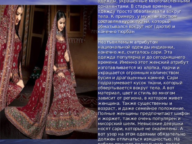 Когда мы говорим об Индии, мы непроизвольно вспоминаем яркие одежды, украшенные многочисленными орнаментами. В старые времена одежду просто обволакивали вокруг тела. К примеру, у мужчин костюм составлял кусок ткани, который обматывался вокруг ног (дхоти) и конечно тюрбан   Неотъемлемым атрибутом национальной одежды индианки, конечно же, считалось сари. Эта одежда популярна и до сегодняшнего времени. Именно этот женский атрибут изготавливается из хлопка, парчи и украшается огромным количеством бусин и драгоценных камней. Сари подразумевает кусок ткани, который обвертывается вокруг тела. А вот материал, цвет и стиль во многом зависит от региона, в котором живет женщина. Также существенны и возраст, и даже семейное положение. Полные женщины предпочитают шифон и жоржет, также очень популярен и мисорский шелк. Невысокие девушки носят сари, которые не окаймлены. А вот узор на этом одеянии обязательно должен отличаться изящностью. На работе принято подкалывать подол сари, чтобы оно не сковывало движения.     