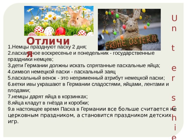 Un t e r s c h i ede 1.Немцы празднуют пасху 2 дня; 2.пасхальное воскресенье и понедельник - государственные праздники немцев; 3.дети Германии должны искать спрятанные пасхальные яйца; 4.символ немецкой пасхи - пасхальный заяц 5.пасхальный венок - это неприменный атрибут немецкой пасхи; 6.ветки ивы украшают в Германии сладостями, яйцами, лентами и плодами; 7.немцы дарят яйца в корзинках; 8.яйца кладут в гнёзда и коробки; 9.в настоящее время Пасха в Герм ании все больше считается не церковным праздником, а становится праздником детских игр. Отличия 