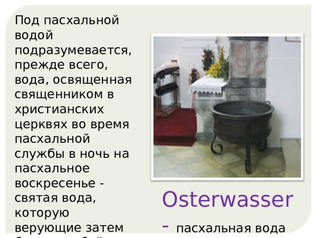 Под пасхальной водой подразумевается, прежде всего, вода, освященная священником в христианских церквях во время пасхальной службы в ночь на пасхальное воскресенье - святая вода, которую верующие затем берут с собой домой и наполняют в свою чашу святой воды. Osterwasser - пасхальная вода  