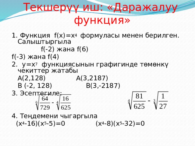 Текшерүү иш: «Даражалуу функция» 1. Функция f(x)=x 4 формуласы менен берилген. Салыштыргыла  f(-2) жана f(6)     f(-3) жана f(4) 2. y=x 7 функциясынын графигинде төмөнкү чекиттер жатабы  A(2,128)     A(3,2187)  B (-2, 128)     B(3,-2187) 3. Эсептегиле: 4. Теңдемени чыгаргыла  (x 4 -16)(x 5 -5)=0     (x 4 -8)(x 5 -32)=0 