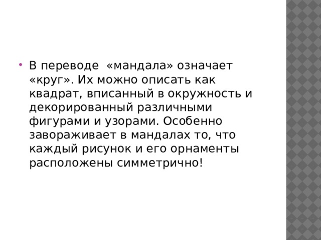 В переводе «мандала» означает «круг». Их можно описать как квадрат, вписанный в окружность и декорированный различными фигурами и узорами. Особенно завораживает в мандалах то, что каждый рисунок и его орнаменты расположены симметрично! 