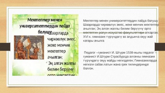 Мектептер менен университеттердин пайда болушу Шаарларда чиркөөлүк эмес, жеке менчик мектептер ачылган; Эң алгач жалпы билим берүүчү орто мектептин ролун искусство факультеттери аткарган; XVI к. гимназия түрүндөгү өз алдынча окуу жай катары ачылга  Педагог –гуманист И. Штурм 1538-жылы педагог – гуманист И.Штурм Страсбургда алгачкы гимназия түрүндөгү окуу жайды негиздеген; Гимназияларда негизги сабак латын жана грек тилиндеринде болгон. 