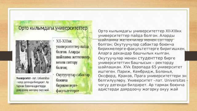 Орто кылымдагы университеттер XII-XIIIкк университеттер пайда болгон. Аларды шайланма жетекчилер менен соттору болгон; Окутуучулар сабактар боюнча бирикмелерге-факультеттерге биригишкен. Аларга декандар башчылык кылган. Окутуучулар менен студенттер бирге университеттин башчысын – ректорду шайлашкан. XVк Европада 65 университет иштеген. Париж, Кембридж, Болонья, Оксфорд, Краков, Прага университеттери эн белгилүүлөрү. Университет –лат. Universitas –чогуу дегенди билдирет. Ар тармак боюнча адистерди даярдоочу жогорку окуу жай 